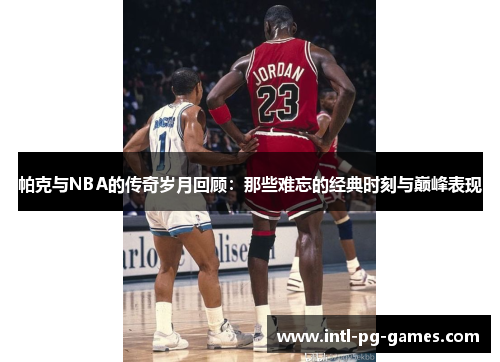 帕克与NBA的传奇岁月回顾:那些难忘的经典时刻与巅峰表现 帕克与NBA的传奇岁月回顾:那些难忘的经典时刻与巅峰表现