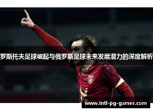 罗斯托夫足球崛起与俄罗斯足球未来发展潜力的深度解析