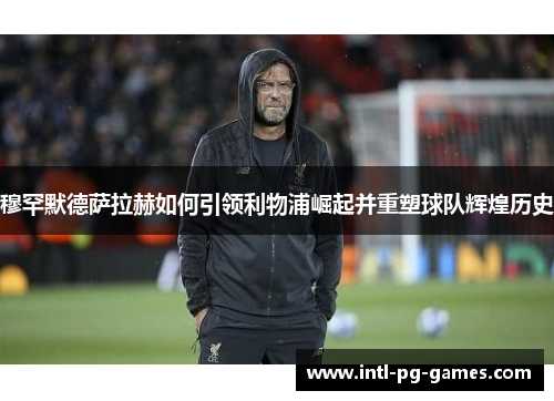 穆罕默德萨拉赫如何引领利物浦崛起并重塑球队辉煌历史 穆罕默德萨拉赫如何引领利物浦崛起并重塑球队辉煌历史