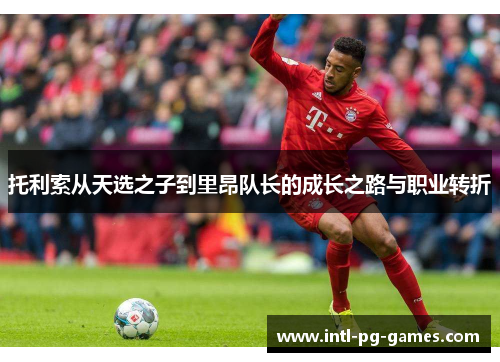 托利索从天选之子到里昂队长的成长之路与职业转折 托利索从天选之子到里昂队长的成长之路与职业转折
