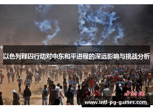 以色列释囚行动对中东和平进程的深远影响与挑战分析 以色列释囚行动对中东和平进程的深远影响与挑战分析