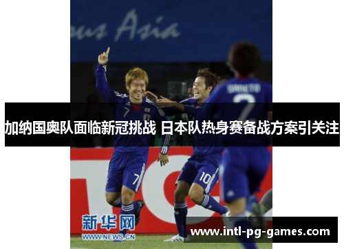 加纳国奥队面临新冠挑战 日本队热身赛备战方案引关注