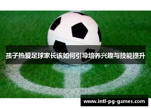 孩子热爱足球家长该如何引导培养兴趣与技能提升