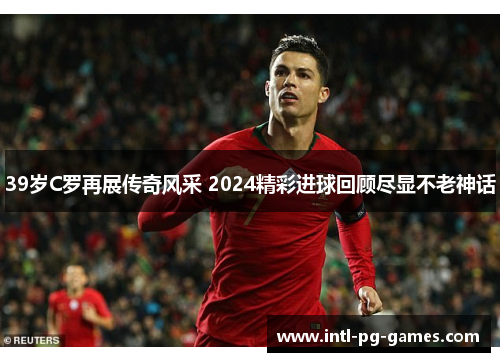 39岁C罗再展传奇风采 2024精彩进球回顾尽显不老神话 39岁C罗再展传奇风采 2024精彩进球回顾尽显不老神话
