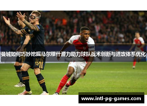 曼城如何巧妙挖掘马尔穆什潜力助力球队战术创新与进攻体系优化