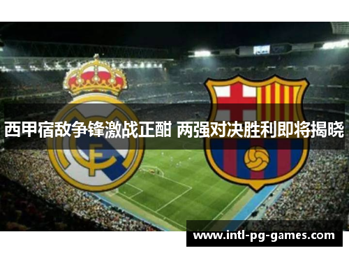西甲宿敌争锋激战正酣 两强对决胜利即将揭晓