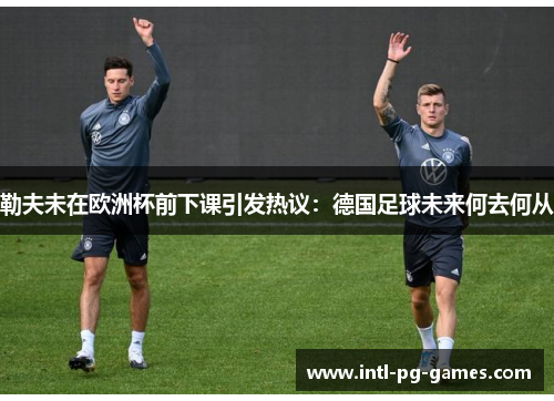 勒夫未在欧洲杯前下课引发热议:德国足球未来何去何从 勒夫未在欧洲杯前下课引发热议:德国足球未来何去何从