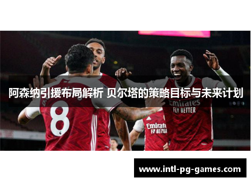 阿森纳引援布局解析 贝尔塔的策略目标与未来计划