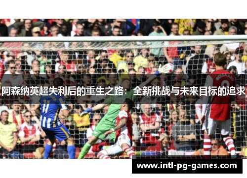 阿森纳英超失利后的重生之路：全新挑战与未来目标的追求
