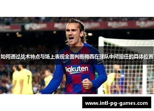 如何通过战术特点与场上表现全面判断梅西在球队中所担任的具体位置 如何通过战术特点与场上表现全面判断梅西在球队中所担任的具体位置