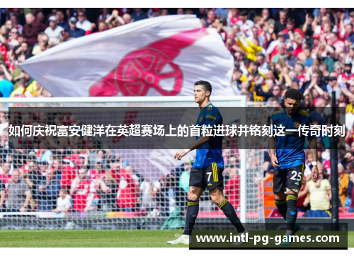 如何庆祝富安健洋在英超赛场上的首粒进球并铭刻这一传奇时刻