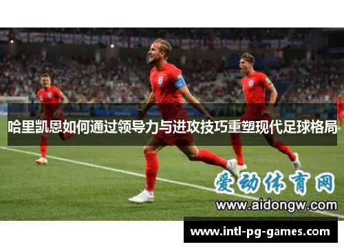 哈里凯恩如何通过领导力与进攻技巧重塑现代足球格局