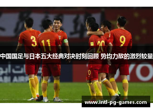 中国国足与日本五大经典对决时刻回顾 势均力敌的激烈较量