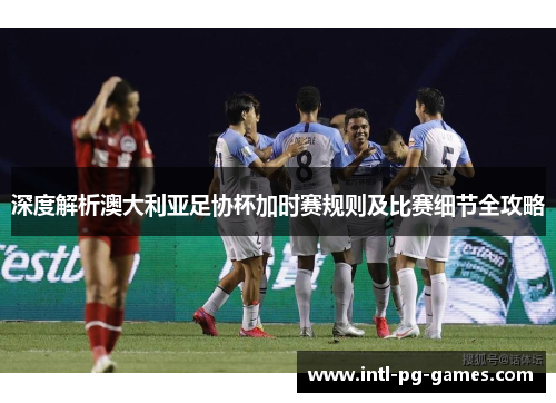 深度解析澳大利亚足协杯加时赛规则及比赛细节全攻略