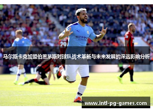 马尔斯卡克加盟伯恩茅斯对球队战术革新与未来发展的深远影响分析 马尔斯卡克加盟伯恩茅斯对球队战术革新与未来发展的深远影响分析