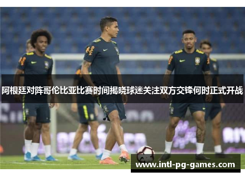 阿根廷对阵哥伦比亚比赛时间揭晓球迷关注双方交锋何时正式开战