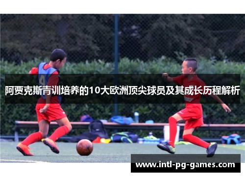阿贾克斯青训培养的10大欧洲顶尖球员及其成长历程解析