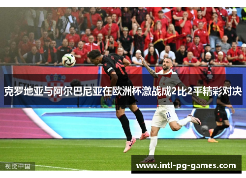 克罗地亚与阿尔巴尼亚在欧洲杯激战成2比2平精彩对决